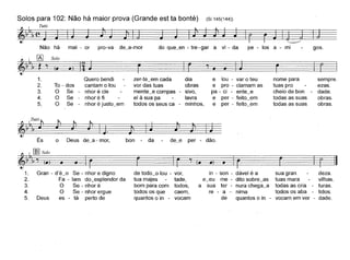 Solos para 102: Não há maior prova (Grande est ta bonté) (SI 145(144))
Tutti
~~I'I,(~~=_ -===:;
Não há mai - or pro-va de~a-mor do que~en - tre - gar a vi - da pe - los a - mi gos.
~~=======:r=====::::~
To - dos
O Se
O Se-
O Se-
sempre.
ezas,
dade.
obras.
obras,
nome para
tuas pro
cheio de bon
todas as suas
todas as suas
~~====r======:::::~•
e lou - var o teu
e pro - clamam as
pa - ci - ente_e
e per - feito_em
e per - feito~em
r:::.
dia
obras
- sivo,
lavra
minhos,
zer-te_em cada
vor das tuas
mente_e compas
el à sua pa
todos os seus ca -
Quero bendi
cantam o tou
nhor é cle
nhor é fi
nhor é justo~em
~ I. ~ Sol,
~ I, ~ '! (.
1.
2,
3,
4,
5,
Tutt~~~I'I,· - ~. ~==_ ==_~
És o Deus de~a - mor, bon - da de~e per - dão.
de todo~o lou - vor,
tua majes tade,
bom para com todos,
todos os que caem,
quantos o in - vocam
-:! 11m Solo~~ '1,"1 (.) • • ~r=======:r=====:~
1. Gran - d'é~o Se - nhor e digno
2. Fa - Iam do_esplendor da
3. O Se - nhor é
4. O Se - nhor ergue
5, Deus es - tá perto de
in - son -
e eu me-
a sua ter-
re - a -
de
dável é a
dito sobre_as
nura chega~a
nima
quantos o in -
sua gran
tuas mara
todas as cria -
todos os aba -
vocam em ver -
deza.
vilhas.
turas,
tidos,
dade,
 