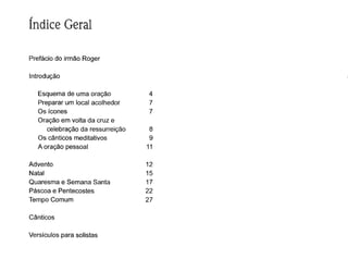 ,
Indice Geral
Prefácio do irmão Roger
Introdução
Esquema de uma oração 4
Preparar um local acolhedor 7
Os ícones 7
Oração em volta da cruz e
celebração da ressurreição 8
Os cânticos meditativos 9
A oração pessoal 11
Advento 12
Natal 15
Quaresma e Semana Santa 17
Páscoa e Pentecostes 22
Tempo Comum 27
Cânticos
Versículos para solistas
 