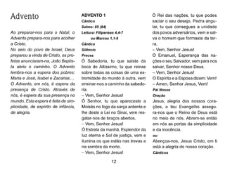 Advento
Ao preparar-nos para o Natal, o
Advento prepara-nos para acolher
a Cristo.
No seio do povo de Israel, Deus
preparou a vinda de Cristo, os pro-
fetas anunciaram-na, João Baptis-
ta abriu o caminho. O Advento
lembra-nos a espera dos pobres:
Maria e José, Isabel e Zacarias ...
O Advento, em nós, é espera da
presença de Cristo. Através de
nós, é espera da sua presença no
mundo. Esta espera é feita de sim-
plicidade, de espírito de infância,
de alegria.
ADVENTO 1
Cântico
Salmo: 85 (84)
Leitura: Filipenses 4,4-7
ou Marcos 1,1-8
Cântico
Silêncio
Preces
Ó Sabedoria, tu que saíste da
boca do Altíssimo, tu que reinas
sobre todas as coisas de uma ex-
tremidade do mundo à outra, vem
ensinar-nos o caminho da sabedo-
ria.
- Vem, Senhor Jesus!
Ó Senhor, tu que apareceste a
Moisés no fogo da sarça ardente e
lhe deste a Lei no Sinai, vem res-
gatar-nos de braços abertos.
- Vem, Senhor Jesus!
Ó Estrela da manhã, Esplendor da
luz eterna e Sol de justiça, vem e
ilumina os que estão nas trevas e
na sombra da morte.
- Vem, Senhor Jesus!
12
Ó Rei das nações, tu que podes
saciar o seu desejo, Pedra angu-
lar, tu que consegues a unidade
dos povos adversários, vem e sal-
va o homem que formaste da ter-
ra.
- Vem, Senhor Jesus!
Ó Emanuel, Esperança das na-
ções e seu Salvador, vem para nos
salvar, Senhor nosso Deus.
- Vem, Senhor Jesus!
O Espírito e a Esposa dizem: Vem!
- Amen, Senhor Jesus, Vem!
Pai Nosso
Oração
Jesus, alegria dos nossos cora-
ções, o teu Evangelho assegu-
ra-nos que o Reino de Deus está
no meio de nós. Abrem-se então
em nós as portas da simplicidade
e da inocência.
ou
Abençoa-nos, Jesus Cristo, em ti
está a alegria do nosso coração.
Cânticos
 