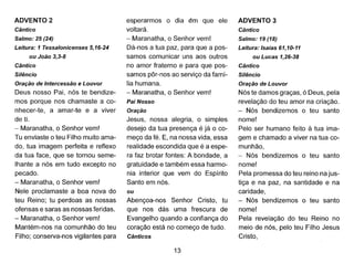 ADVENTO 2
Cântico
Salmo: 25 (24)
Leitura: 1 Tessalonicenses 5,16-24
ou João 3,3-8
Cântico
Silêncio
Oração de Intercessão e Louvor
Deus nosso Pai, nós te bendize-
mos porque nos chamaste a co-
nhecer-te, a amar-te e a viver
de ti.
- Maranatha, o Senhor vem!
Tu enviaste o teu Filho muito ama-
do, tua imagem perfeita e reflexo
da tua face, que se tornou seme-
lhante a nós em tudo excepto no
pecado.
- Maranatha, o Senhor vem!
Nele proclamaste a boa nova do
teu Reino; tu perdoas as nossas
ofensas e saras as nossas feridas.
- Maranatha, o Senhor vem!
Mantém-nos na comunhão do teu
Filho; conserva-nos vigilantes para
esperarmos o dia ~m que ele
voltará.
- Maranatha, o Senhor vem!
Dá-nos a tua paz, para que a pos-
samos comunicar uns aos outros
no amor fraterno e para que pos-
samos pôr-nos ao serviço da famí-
lia humana.
- Maranatha, o Senhor vem!
Pai Nosso
Oração
Jesus, nossa alegria, o simples
desejo da tua presença é já o co-
meço da fé. E, na nossa vida, essa
realidade escondida que é a espe-
ra faz brotar fontes: A bondade, a
gratuidade e também essa harmo-
nia interior que vem do Espírito
Santo em nós.
ou
Abençoa-nos Senhor Cristo, tu
que nos dás uma frescura de
Evangelho quando a confiança do
coração está no começo de tudo.
Cânticos
13
ADVENTO 3
Cântico
Salmo: 19 (18)
Leitura: Isaias 61,10-11
ou Lucas 1,26-38
Cântico
Silêncio
Oração de Louvor
Nós te damos graças, ó Deus, pela
revelação do teu amor na criação.
- Nós bendizemos o teu santo
nome!
Pelo ser humano feito à tua ima-
gem e chamado a viver na tua co-
munhão,
- Nós bendizemos o teu santo
nome!
Pela promessa do teu reino na jus-
tiça e na paz, na santidade e na
caridade,
- Nós bendizemos o teu santo
nome!
Pela revelação do teu Reino no
meio de nós, pelo teu Filho Jesus
Cristo,
 