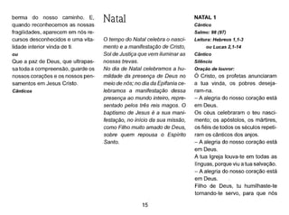 berma do nosso caminho. E,
quando reconhecemos as nossas
fragilidades, aparecem em nós re-
cursos desconhecidos e uma vita-
lidade interior vinda de ti.
ou
Que a paz de Deus, que ultrapas-
sa toda a compreensão, guarde os
nossos corações e os nossos pen-
samentos em Jesus Cristo.
Cânticos
Natal
o tempo do Natal celebra o nasci-
mento e a manifestação de Cristo,
Sol de Justiça que vem iluminar as
nossas trevas.
No dia de Natal celebramos a hu-
mildade da presença de Deus no
meio de nós; no dia da Epifania ce-
lebramosa manifestação dessa
presença ao mundo inteiro, repre-
sentado pelos três reis magos. O
baptismo de Jesus é a sua mani-
festação, no início da sua missão,
como Filho muito amado de Deus,
sobre quem repousa o Espírito
Santo.
15
NATAL 1
Cântico
Salmo: 98 (97)
Leitura: Hebreus 1,1-3
ou Lucas 2,1-14
Cântico
Silêncio
Oração de louvor:
Ó Cristo, os profetas anunciaram
a tua vinda, os pobres deseja-
ram-na.
- A alegria do nosso coração está
em Deus.
Os céus celebraram o teu nasci-
mento; os apóstolos, os mártires,
os fiéis de todos os séculos repeti-
ram os cânticos dos anjos.
- A alegria do nosso coração está
em Deus.
A tua Igreja louva-te em todas as
línguas, porque viu a tua salvação.
- A alegria do nosso coração está
em Deus.
Filho de Deus, tu humilhaste-te
tornando-te servo, para que nós
 
