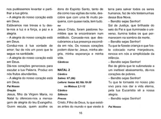 nos pudéssemos levantar e parti-
lhar a tua glória.
- A alegria do nosso coração está
em Deus.
Estávamos nas trevas e tu des-
te-nos a luz é a força, a paz e a
alegria.
- A alegria do nosso coração está
em Deus.
Conduz-nos à tua vontade de
amor; faz de nós um povo que te
segue na santidade.
- A alegria do nosso coração está
em Deus.
Dá-nos corações generosos para
escutar a tua Palavra. Produz em
nós frutos abundantes.
- A alegria do nosso coração está
em Deus.
Pai Nosso
Oração
Jesus, filho da Virgem Maria, no
Natal tu ofereces-nos a mensa-
gem de alegria do teu Evangelho.
Quem escuta, quem acolhe os
dons do Espírito Santo, tanto de
dia como nas vigílias da noite, des-
cobre que com uma fé muito pe-
quena, com quase nada, tem tudo.
ou
Jesus Cristo, foram pastores hu-
mildes que te encontraram num
estábulo. Concede-nos que des-
cubramos a tua presença escondi-
da em nós. Os nossos corações
podem dizer-te: Jesus, minha ale-
gria, minha esperança e minha
vida.
Cânticos
NATAL 2
Cântico
Salmo: 67 (66)
Leitura: Isaías 60, 16b. 18-20
ou Mateus 2,1-12
Cântico
Silêncio
Preces
Cristo, Filho de Deus, tu que existi-
as antes do mundo e que vieste à
16
terra para salvar todos os seres
humanos, faz de nós testemunhas
dessa Boa Nova.
- Bendito sejas Senhor!
Sol de Justiça, que brilhaste do
seio do Pai e que iluminaste o uni-
verso, ilumina todos os que per-
manecem na sombra da morte.
- Bendito sejas Senhor!
Tu que te fizeste criança e que fos-
te colocado numa manjedoura,
renova em nós a simplicidade da
infância.
- Bendito sejas Senhor!
Rei de glória que te submeteste a
um inefável abaixamento, dá-nos
corações de pobres.
- Bendito sejas Senhor!
Tu que te tornaste no nosso pão
vivo para nos dar a vida eterna,
pela tua Eucaristia sê a nossa
alegria.
- Bendito sejas Senhor!
Pai Nosso
 
