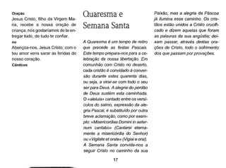 Oração
Jesus Cristo, filho da Virgem Ma-
ria, recebe a nossa oração de
criança; nós gostaríamos de te en-
tregar tudo, de tudo te confiar.
ou
Abençoa-nos, Jesus Cristo; com o
teu amor vens sarar as feridas do
nosso coração.
Cânticos
Quaresma e
Semana Santa
A Quaresma é um tempo de retiro
que precede as festas Pascais.
Este tempo prepara-nos para a ce-
lebração da nossa libertação. Em
comunhão com Cristo no deserto,
cada cristão é convidado à conver-
são durante estes quarenta dias,
ou seja, a virar-se com todo o seu
ser para Deus. A alegria do perdão
de Deus sustém esta caminhada.
O «aleluia» cantado entre os versí-
culos do salmo, expressão da ale-
gria Pascal, é substituído por outra
breve aclamação, como por exem-
plo: «Misericordias Domini in aeter-
num cantabo» (Cantarei eterna-
mente a misericórdia do Senhor)
ou «Vigilate et orate» (Vigiai eorai).
A Semana Santa convida-nos a
seguir Cristo no caminho da sua
17
Paixão, mas a alegria da Páscoa
já ilumina esse caminho. Os cris-
tãos estão unidos a Cristo crucifi-
cado e dizem aquelas que foram
as palavras da sua angústia; dei-
xam passar, através destas ora-
ções de Cristo, todo o sofrimento
dos que passam por provações.
 