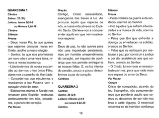 QUARESMA 1
Cântico
Salmo: 32 (31)
Leitura: Isaias 58,6-8
ou Mateus 6,16-18
Cântico
Silêncio
Preces
- Deus nosso Pai, tu que queres
que sejamos criaturas novas em
Cristo, acolhe a nossa oração.
- Senhor, tu que nos prometeste
um novo céu e uma nova terra, re-
nova a nossa esperança.
- Libertaste-nos da nossa escravi-
dão ao dar-nos o teu único Filho,
abres-nos o caminho da liberdade.
- Concede-nos que escutemos e
recebamos a tua Palavra com o
coração cheio de amor.
- Estávamos mortos e fizeste-nos
renascer pelo Espírito; restauras
continuamente em nós, pecado-
res, a pureza do coração.
Pai Nosso
Oração
Contigo, Cristo ressuscitado,
avançamos das trevas à luz. Ao
procurar aquilo que esperas de
nós, a nossa vida abre-se ao Espí-
rito Santo. Ele leva-nos a compre-
ender aquilo em que nem ousáva-
mos esperar.
ou
Deus de paz, tu não queres para
nós uma inquietude persistente,
mas um humilde arrependimento
do coração, um impulso de confi-
ança que nos permite entregar-te
as nossas faltas. E, na luz interior
do perdão, pouco a pouco desco-
brimos a paz do coração.
Cânticos
QUARESMA 2
Cântico
Salmo: 25 (24)
Leitura: Efésios 2,4-6
ou Lucas 9,22-25
Cântico
18
Silêncio
Preces
- Pelas vítimas da guerra e da vio-
lência, oremos ao Senhor.
- Por aqueles que sofrem adversi-
dades e a dureza da vida, oremos
ao Senhor.
- Pelos que têm que enfrentar a
doença ou envelhecer na solidão,
oremos ao Senhor.
- Pelos que se esforçam por res-
taurar a paz, por construir a justiça
e por dar assistência aos que so-
frem, oremos ao Senhor.
- Ó Cristo, tu morreste e ressusci-
taste por nós, para que nada mais
nos separe do amor de Deus.
Pai Nosso
Oração
Cristo de compaixão, através do
teu Evangelho, nós compreende-
mos que ponderar aquilo que so-
mos ou deixamos de ser não nos
leva a parte algul]la. O essencial
encontra-se na humilde confiança
 