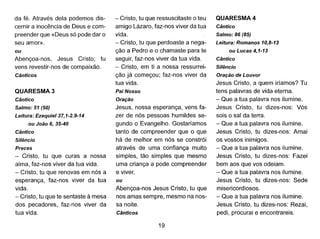 da fé. Através dela podemos dis-
cernir a inocência de Deus e com-
preender que «Deus só pode dar o
seu amor».
ou
Abençoa-nos, Jesus Cristo; tu
vens revestir-nos de compaixão.
Cânticos
QUARESMA 3
Cântico
Salmo: 51 (50)
Leitura: Ezequiel37, 1-2.9-14
ou João 6, 35-40
Cântico
Silêncio
Preces
- Cristo, tu que curas a nossa
alma, faz-nos viver da tua vida.
- Cristo, tu que renovas em nós a
esperança, faz-nos viver da tua
vida.
- Cristo, tu que te sentaste à mesa
dos pecadores, faz-nos viver da
tua vida.
- Cristo, tu que ressuscitaste o teu
amigo Lázaro, faz-nos viver da tua
vida.
- Cristo, tu que perdoaste a nega-
ção a Pedra e o chamaste para te
seguir, faz-nos viver da tua vida.
- Cristo, em ti a nossa ressurrei-
ção já começou; faz-nos viver da
tua vida.
Pai Nosso
Oração
Jesus, nossa esperança, vens fa-
zer de nós pessoas humildes se-
gundo o Evangelho. Gostaríamos
tanto de compreender que o que
há de melhor em nós se constrói
através de uma confiança muito
simples, tão simples que mesmo
uma criança à pode compreender
e viver.
ou
Abençoa-nos Jesus Cristo, tu que
nos amas sempre, mesmo na nos-
sa noite.
Cânticos
19
QUARESMA 4
Cântico
Salmo: 86 (85)
Leitura: Romanos 10,8-13
ou Lucas 4,1-13
Cântico
Silêncio
Oração de Louvor
Jesus Cristo, a quem iríamos? Tu
tens palavras de vida eterna.
- Que a tua palavra nos ilumine.
Jesus Cristo, tu dizes-nos: Vós
sais o sal da terra.
- Que a tua palavra nos ilumine.
Jesus Cristo, tu dizes-nos: Amai
os vossos inimigos.
- Que a tua palavra nos ilumine.
Jesus Cristo, tu dizes-nos: Fazei
bem aos que vos odeiam.
- Que a tua palavra nos ilumine.
Jesus Cristo, tu dizes-nos: Sede
misericordiosos.
- Que a tua palavra nos ilumine.
Jesus Cristo, tu dizes-nos: Rezai,
pedi, procurai e encontrareis.
 