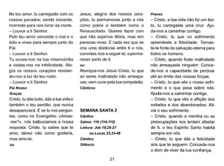 No teu amor, tu carregaste com os
nossos pecados; sendo inocente,
morreste para nos livrar da morte.
- Louvor a ti Senhor.
Pelo teu amor venceste o mal e o
ódio e vives para sempre junto do
Pai.
- Louvor a ti Senhor.
Tu ouves-nos na tua misericórdia
e visitas-nos na infelicidade. Ale-
gra os nossos corações revelan-
do-nos a luz do teu rosto.
- Louvor a ti Senhor.
Pai Nosso
Oração
Cristo, tu dás tudo, dás a tua vida e
também o teu perdão, que nunca
desaparecerá. E se tu nos pergun-
tas, como no Evangelho: «Amas-
-me?», nós balbuciamos a nossa
resposta: Cristo, tu sabes que te
amo, talvez não como gostaria,
mas amo-te.
ou
Jesus, alegria dos nossos cora-
ções, tu permaneces junto a nós
como pobre e também como o
Ressuscitado. Queres fazer com
que não sejamos tíbios, mas sim
pessoas vivas. E cada vez que se
cria uma distância entre ti e nós,
convidas-nos a seguir-te, a perma-
necer perto de ti.
ou
Abençoa-nos Jesus Cristo, tu que
ao seres maltratado não ameaça-
vas; vem curar pela tua compaixão.
Cânticos
SEMANA SANTA 2
Cântico
Salmo: 116 (114-115)
Leitura: Job 19,25-27
ou Lucas 23,33-46
Cântico
Silêncio
21
Preces
- Cristo, a tua vida não foi um êxi-
to, tu carregaste uma cruz: Aju-
da-nos a caminhar contigo.
- Cristo, tu que no sofrimento
aprendeste a fidelidade: Tornas-
te-te fonte de salvação eterna para
todos os homens.
- Cristo, quando foste maltratado
não ameaçaste ninguém: Conce-
de-nos a capacidade de perdoar
até ao limite das nossas forças.
- Cristo, tu que vês o nosso sofri-
mento e o que pesa sobre nós:
Ajuda-nos a caminhar contigo.
- Cristo, tu que vês a aflição dos
exilados e dos abandonados: Ali-
via o seu sofrimento.
- Cristo, quando a mentira ou as
preocupações nos tentam afastar
de ti, o teu Espírito Santo habita
sempre em nós.
- Cristo, tu que dás a felicidade
aos que te seguem: Concede-nos
o dom de viver da tua confiança.
 