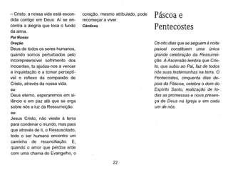 - Cristo, a nossa vida está escon-
dida contigo em Deus: Aí se en-
contra a alegria que toca o fundo
da alma.
Pai Nosso
Oração
Deus de todos os seres humanos,
quando somos perturbados pelo
incompreensível sofrimento dos
inocentes, tu ajudas-nos a vencer
a inquietação e a tornar perceptí-
vel o reflexo da compaixão de
Cristo, através da nossa vida.
ou
Deus eterno, esperaremos em si-
lêncio e em paz até que se erga
sobre nós a luz da Ressurreição.
ou
Jesus Cristo, não vieste à terra
para condenar o mundo, mas para
que através de ti, o Ressuscitado,
todo o ser humano encontre um
caminho de reconciliação. E,
quando o amor que perdoa arde
com uma chama do Evangelho, o
coração, mesmo atribulado, pode
recomeçar a viver.
Cânticos
22
Páscoa e
Pentecostes
Os oito dias que se seguem à noite
pascal constituem uma única
grande celebração da Ressurrei-
ção. A Ascensão lembra que Cris-
to, que subiu ao Pai, faz de todos
nós suas testemunhas na terra. O
Pentecostes, cinquenta dias de-
pois da Páscoa, celebra o dom do
Espírito Santo, realização de to-
das as promessas e nova presen-
ça de Deus na Igreja e em cada
um de nós.
 
