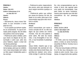PÁSCOA 1
Cântico
Salmo: 118 (117)
Leitura: Co/ossenses 3,1-4
ou João 20,1-10
Cântico
Silêncio
Preces
- Adoramos-te, Jesus nosso Sal-
vador, tu que venceste a morte
pela tua cruz.
- Tu és a pedra que tinham rejeita-
do os construtores. Tu que te tor-
naste pedra angular, faz de todos
nós pedras vivas da tua Igreja.
- Pedimos-te pelos cristãos, para
que vivam na alegria da tua res-
surreição e para que, pelo seu
amor fraterno, sejam o sinal visí
vel da tua presença.
- Pedimos-te pelos responsáveis
da tua Igreja, para que ao celebra-
rem a tua ressurreição com todos
os fiéis sejam fortalecidos para o
teu serviço.
- Pedimos-te pelos responsáveis
dos povos, para que exerçam os
seus cargos servindo a justiça e a
paz.
- Pedimos-te pelos que sofrem
por causa da doença, do luto, da
idade ou do exílio, para que a tua
ressurreição seja para eles recon-
forto e auxílio.
Pai Nosso
Oração
Jesus ressuscitado, por vezes o
nosso coração diz-te: eu não sou
digno de que entres em minha
morada, mas diz uma palavra e
serei salvo. No seio da nossa
vida, o teu Evangelho é luz em
nós, a tua Eucaristia é presença
em nós.
ou
Jesus Cristo, mesmo que a tua
ressurreição não acenda em nós
senão uma chama muito fraca, ela
permite-nos realizar uma comu-
nhão contigo. E, pelo teu Evange-
23
lho, nós compreendemos que tu
vieste à terra não apenas para
uma parte da humanidade, mas
para todos os seres humanos,
mesmo para aqueles que não têm
consciência da tua presença
neles.
Cânticos
PÁSCOA 2
Cântico
Salmo: 22 (21) v.26-32
Leitura: Apocalipse 3,20
ou João 20,19-23a
Cântico
Silêncio
Preces
- Ó Cristo, pela tua ressurreição
abres a todos os seres humanos
as portas do Reino: Conduz-nos à
glória do Pai.
- Pela tua ressurreição confirmas-
te a fé dos teus discípulos e en-
viaste-os pelo mundo: Que a tua
Igreja, no seguimento dos apósto-
 