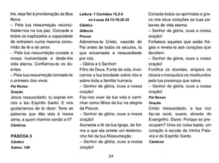 los, seja fiel à proclamação da Boa
Nova.
- Pela tua ressurreição reconci-
lIiaste-nos na tua paz: Concede a
todos os baptizados a capacidade
de entrarem numa mesma comu-
nhão de fé e de amor.
- Pela tua ressurreição curaste a
nossa humanidade e deste-lhe
vida eterna: Confiamos-te os do-
entes.
- Pela tua ressurreição tornaste-te
o primeiro dos vivos.
Pai Nosso
Oração
Jesus ressuscitado, tu sopras em
nós o teu Espírito Santo. E nós
gostaríamos de te dizer: Tens as
palavras que dão vida à nossa
alma, a quem iriamos senão a ti?
Cânticos
PÁSCOA 3
Cântico
Salmo: 149
Leitura: 1Coríntios 15,3-5
ou Lucas 24,13-16;26-32
Cântico
Silêncio
Preces
Adoramos-te Cristo, nascido do
Pai antes de todos os séculos, tu
que encarnaste e ressuscitaste
por nós.
- Glória a ti Senhor!
Filho de Deus, Fonte de vida, invo-
camos a tua bondade sobre nós e
sobre toda a família humana.
- Senhor de glória, ouve a nossa
oração!
Faz-nos viver da tua vida e cami-
nhar como filhos da luz na alegria
da Pasca!.
- Senhor de glória, ouve a nossa
oração!
Aumenta a fé da tua Igreja, de for-
ma a que ela preste um testemu-
nho fiel da tua Ressurreição.
- Senhor de glória, ouve a nossa
oração!
24
Consola todos os oprimidos e gra-
va nos seus corações as tuas pa-
lavras de vida eterna.
- Senhor de glória, ouve a nossa
oração!
Fortalece aqueles que estão frá-
geis e revela-te aos corações que
duvidam.
- Senhor de glória, ouve a nossa
oração!
Fortifica os doentes, ampara os
idosos e tranquiliza os moribundos
pela tua presença que salva.
- Senhor de glória, ouve a nossa
oração!
Pai Nosso
Oração
Cristo ressuscitado, a tua voz
faz-se ouvir, suave, através do
Evangelho. Dizes: Porque se pre-
ocupam? Uma só coisa basta: um
coração à escuta da minha Pala-
vra e do Espírito Santo.
Cânticos
 
