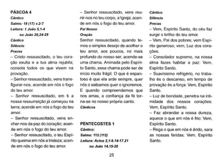 PÁSCOA 4
Cântico
Salmo: 18 (17) v.2-7
Leitura: 1 Joâo 5,1-4
ou João 20,24-29
Cântico
Silêncio
Preces
- Cristo ressuscitado, o teu cora-
ção exulta e a tua alma rejubila;
consola todos os que vivem na
provação.
- Senhor ressuscitado, vens trans-
figurar-nos; acende em nós o fogo
do teu amor.
- Senhor ressuscitado, em ti a
nossa ressurreição já começou na
terra; acende em nós o fogo do teu
amor.
- Senhor ressuscitado, vens en-
cher-nos da paz do coração; acen-
de em nós o fogo do teu amor.
- Senhor ressuscitado, o teu Espí-
rito queima em nós a tristeza; acen-
de em nós o fogo do teu amor.
- Senhor ressuscitado, vens reu-
nir-nos no teu corpo, a Igreja; acen-
de em nós o fogo do teu amor.
Pai Nosso
Oração
Senhor ressuscitado, quando te-
mos o simples desejo de acolher o
teu amor, aos poucos, no mais
profundo do nosso ser, acende-se
uma chama. Animada pelo Espíri-
to Santo, essa chama pode ser de
inicio muito frágil. O que é espan-
toso é que ela arde sempre, quer
nós o saibamos quer o ignoremos.
E quando compreendemos que
nos amas, a confiança da fé tor-
na-se no nosso próprio canto.
Cânticos
PENTECOSTES 1
Cântico:
Salmo: 113 (112)
Leitura: Actos 2,1-6.14-17.21
ou João 14,15-20
25
Cântico
Silêncio
Preces
- Vem, Espírito Santo, do céu faz
surgir o brilho do teu amor.
- Vem, Pai dos pobres; vem Espí-
rito generoso; vem, Luz dos cora-
ções.
- Consolador supremo, na nossa
alma fazes habitar a paz: Vem,
Espírito Santo.
- Suavíssimo refrigério, no traba-
lho és o descanso, em tempo de
provação és a força: Vem, Espírito
Santo.
- Luz de bondade, penetra na inti-
midade dos nossos corações:
Vem, Espírito Santo.
- Faz abrandar a nossa dureza,
aquece o que em nós é frio: Vem,
Espírito Santo.
- Rega o que em nós é árido, sara
as nossas feridas: Vem, Espírito
Santo.
 