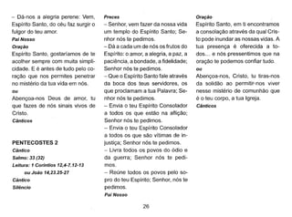 - Dá-nos a alegria perene: Vem,
Espírito Santo, do céu faz surgir o
fulgor do teu amor.
Pai Nosso
Oração
Espírito Santo, gostaríamos de te
acolher sempre com muita simpli-
cidade. E é antes de tudo pelo co-
ração que nos permites penetrar
no mistério da tua vida em nós.
ou
Abençoa-nos Deus de amor, tu
que fazes de nós sinais vivos de
Cristo.
Cânticos
PENTECOSTES 2
Cântico
Salmo: 33 (32)
Leitura: 1Coríntios 12,4-7.12-13
ou João 14,23.25-27
Cântico
Silêncio
Preces
- Senhor, vem fazer da nossa vida
um templo do Espírito Santo; Se-
nhor nós te pedimos.
- Dá a cada um de nós os frutos do
Espírito: o amor, a alegria, a paz, a
paciência, a bondade, a fidelidade;
Senhor nós te pedimos.
- Que o Espírito Santo fale através
da boca dos teus servidores, os
que proclamam a tua Palavra; Se-
nhor nós te pedimos.
- Envia o teu Espírito Consolador
a todos os que estão na aflição;
Senhor nós te pedimos.
- Envia o teu Espírito Consolador
a todos os que são vítimas de in-
justiça; Senhor nós te pedimos.
- Livra todos os povos do ódio e
da guerra; Senhor nós te pedi-
mos.
- Reúne todos os povos pelo so-
pro do teu Espírito; Senhor, nós te
pedimos.
Pai Nosso
26
Oração
Espírito Santo, em ti encontr~mos
a consolação através da qual Cris-
to pode inundar as nossas vidas. A
tua presença é oferecida a to-
dos ... e nós pressentimos que na
oração te podemos confiar tudo.
ou
Abençoa-nos, Cristo, tu tiras-nos
da solidão ao permitir-nos viver
nesse mistério de comunhão que
é o teu corpo, a tua Igreja.
Cânticos
 