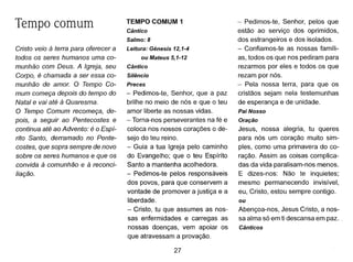 Tempo comum
Cristo veio à terra para oferecer a
todos os seres humanos uma co-
munhão com Deus. A Igreja, seu
Corpo, é chamada a ser essa co-
munhão de amor. O Tempo Co-
mum começa depois do tempo do
Natal e vai até à Quaresma.
O Tempo Comum recomeça, de-
pois, a seguir ao Pentecostes e
continua até ao Advento: é o Espí-
rito Santo, derramado no Pente-
costes, que sopra sempre de novo
sobre os seres humanos e que os
convida à comunhão e à reconci-
liação.
TEMPO COMUM 1
Cântico
Salmo: 8
Leitura: Génesis 12,1-4
ou Mateus 5,1-12
Cântico
Silêncio
Preces
-'- Pedimos-te, Senhor, que a paz
brilhe no meio de nós e que o teu
amor liberte as nossas vidas.
- Torna-nos perseverantes na fé e
coloca nos nossos corações o de-
sejo do teu reino.
- Guia a tua Igreja pelo caminho
do Evangelho; que o teu Espírito
Santo a mantenha acolhedora.
- Pedimos-te pelos responsáveis
dos povos, para que conservem a
vontade de promover a justiça e a
liberdade.
- Cristo, tu que assumes as nos-
sas enfermidades e carregas as
nossas doenças, vem apoiar os
que atravessam a provação.
27
- Pedimos-te, Senhor, pelos que
estão ao serviço dos oprimidos,
dos estrangeiros e dos isolados.
- Confiamos-te as nossas famíli-
as, todos os que nos pediram para
rezarmos por eles e todos os que
rezam por nós.
- Pela nossa terra, para que os
cristãos sejam nela testemunhas
de esperança e de unidade.
Pai Nosso
Oração
Jesus, nossa alegria, tu queres
para nós um coração muito sim-
ples, como uma primavera do co-
ração. Assim as coisas complica-
das da vida paralisam-nos menos.
E dizes-nos: Não te inquietes;
mesmo permanecendo invisível,
eu, Cristo, estou sempre contigo.
ou
Abençoa-nos, Jesus Cristo, a nos-
sa alma só em ti descansa em paz..
Cânticos
 