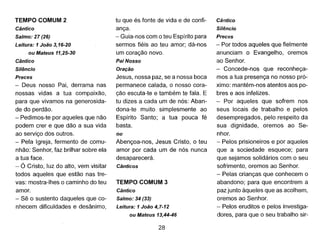 TEMPO COMUM 2
Cântico
Salmo: 27 (26)
Leitura: 1João 3,16-20
ou Mateus 11,25-30
Cântico
Silêncio
Preces
- Deus nosso Pai, derrama nas
nossas vidas a tua compaixão,
para que vivamos na generosida-
de do perdão.
- Pedimos-te por aqueles que não
podem crer e que dão a sua vida
ao serviço dos outros.
- Pela Igreja, fermento de comu-
nhão: Senhor, faz brilhar sobre ela
a tua face.
- Ó Cristo, luz do alto, vem visitar
todos aqueles que estão nas tre-
vas: mostra-lhes o caminho do teu
amor.
- Sê o sustento daqueles que co-
nhecem dificuldades e desânimo,
tu que és fonte de vida e de confi-
ança.
- Guia-nos com o teu Espírito para
sermos fiéis ao teu amor; dá-nos
um coração novo.
Pai Nosso
Oração
Jesus, nossa paz, se a nossa boca
permanece calada, o nosso cora-
ção escuta-te e também te fala. E
tu dizes a cada um de nós: Aban-
dona-te muito simplesmente ao
Espírito Santo; a tua pouca fé
basta.
ou
Abençoa-nos, Jesus Cristo, o teu
amor por cada um de nós nunca
desaparecerá.
Cânticos
TEMPO COMUM 3
Cântico
Salmo: 34 (33)
Leitura: 1 João 4,7-12
ou Mateus 13,44-46
28
Cântico
Silêncio
Preces
- Por todos aqueles que fielmente
anunciam o Evangelho, oremos
ao Senhor.
- Concede-nos que reconheça-
mos a tua presença no nosso pró-
ximo: mantém-nos atentos aos po-
bres e aos infelizes.
- Por aqueles que sofrem nos
seus locais de trabalho e pelos
desempregados, pelo respeito da
sua dignidade, oremos ao Se-
nhor.
- Pelos prisioneiros e por aqueles
que a sociedade esquece; para
que sejamos solidários com o seu
sofrimento, oremos ao Senhor.
- Pelas crianças que conhecem o
abandono; para que encontrem a
paz junto àqueles que as acolhem,
oremos ao Senhor.
- Pelos eruditos e pelos investiga-
dores, para que o seu trabalho sir-
 