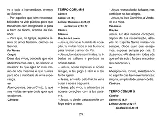 va a toda a humanidade, oremos
ao Senhor.
- Por aqueles que têm responsa-
bilidades na vida pública, para que
trabalhem com integridade e para
o bem de todos, oremos ao Se-
nhor.
- Para que, na Igreja, sejamos si-
nais do amor fraterno, oremos ao
Senhor.
Pai Nosso
Oração
Deus dos vivos, concede que nos
abandonemos em ti, no silêncio e
no amor. Tu que ages no mais ínti-
mo de nós mesmos e que queres
para nós a claridade de uma espe-
rança.
ou
Abençoa-nos, Jesus Cristo, tu que
nos visitas sempre onde quer que
estejamos.
Cânticos
TEMPO COMUM 4
Cântico
Salmo: 42 (41)
Leitura: Romanos 8,31-39
ou Marcos 2,13-17
Cântico
Silêncio
Oração de Louvor
- Jesus, manso e humilde de cora-
ção, tu visitas todo o ser humano
para revelar o amor do Pai.
- Jesus, bondade sem limites, tu li-
bertas os cativos e perdoas as
nossas faltas.
- Jesus, nosso repouso e nosso
refugio, o teu jugo é fácil e o teu
fardo ligeiro.
- Jesus, enviado pelo Pai, tu vens
curar a nossa cegueira.
- Jesus, pão vivo, tu alimentas os
nossos corações com a tua pala-
vra.
- Jesus, tu vieste para acender um
fogo sobre a terra.
29
- Jesus ressuscitado, tu fazes-nos
participar na tua alegria.
- Jesus, tu és o Caminho, a Verda-
de e a Vida.
Pai Nosso
Oração
Jesus, luz dos nossos corações,
depois da tua ressurreição, atra-
vés do Espírito Santo visitas-nos
sempre. Onde quer que esteja-
mos, esperas sempre por nós. E
dizes-nos: «Vinde a mim todos vós
que sofreis sob o fardo e encontra-
reis descanso.»
ou
Abençoa-nos, Cristo, mantém-nos
no espírito das bem-aventuranças:
alegria, simplicidade, misericórdia.
Cânticos
TEMPO COMUM 5
Cântico
Salmo: 63 (62)
Leitura: Actos 2,42-47
ou Marcos 6,34-44
 