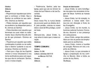 Cântico
Silêncio
Preces
- Peçamos por aqueles que come-
çam a conhecer a Cristo: Que o
Senhor os confirme no seu cami-
nho. Oremos ao Senhor.
- Pelas crianças, por aqueles que
as acolhem e as despertam para a
fé, oremos ao Senhor.
- Pelos doentes e por aqueles que
terminam as suas vidas no isola-
mento: Que o Senhor lhes dê a for-
ça de que precisam. Oremos ao
Senhor.
- Peçamos por aqueles que estão
condenados à prisão ou ao exílio:
Que o Senhor sustente a sua es-
perança. Oremos ao Senhor.
- Para que o fogo do teu Espírito
renove o nosso entusiasmo e nos
torne acolhedores para com aque-
les que não te conhecem. Senhor,
ouve a nossa oração.
- Pedimos-te, Senhor, pela tua
Igreja, para que ela se renove na
mesa da tua Palavra e da tua Eu-
caristia.
Pai Nosso
Oração
Deus nosso Pai, tu nunca deixas
de procurar quem se afastou de ti.
E, pelo perdão, colocas no nosso
dedo o anel do filho pródigo, o anel
de festa.
ou
Abençoa-nos, Jesus Cristo, tu,
cujo amor é maior que o nosso co-
ração.
Cânticos
TEMPO COMUM 6
Cântico
Salmo: 71 (70)
Leitura: Jeremias 29,11-13
ou Marcos 10,17-22
Cântico
Silêncio
30
Oração de Intercessão
- Jesus Cristo, tu vens transfigu-
rar-nos para nos renovares à ima-
gem de Deus: Ilumina as nossas
trevas.
- Jesus Cristo, luz do coração, tu
conheces a nossa sede: Con-
duz-nos em direcção à fonte do
teu Evangelho.
- Jesus Cristo, luz do mundo, tu
iluminas cada ser humano: Conce-
de-nos discernir a tua presença
em cada pessoa.
- Jesus Cristo, amigo dos pobres:
Abre em nós as portas da simplici-
dade para te acolhermos.
- Jesus Cristo, manso e humilde
de coração: Renova em nós o es-
pírito da infância.
- Jesus Cristo, tu que concedes à
Igreja a preparação do teu cami-
nho no Mundo: Abre a todos as
portas do teu Reino.
Pai Nosso
 