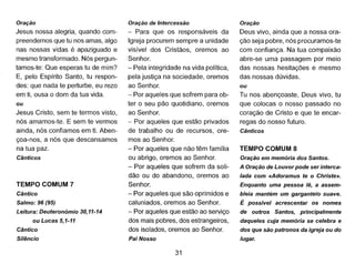 Oração
Jesus nossa alegria, quando com-
preendemos que tu nos amas, algo
nas nossas vidas é apaziguado e
mesmo transformado. Nós pergun-
tamos-te: Que esperas tu de mim?
E, pelo Espírito Santo, tu respon-
des: que nada te perturbe, eu rezo
em ti, ousa o dom da tua vida.
ou
Jesus Cristo, sem te termos visto,
nós amamos-te. E sem te vermos
ainda, nós confiamos em ti. Aben-
çoa-nos, a nós que descansamos
na tua paz.
Cânticos
TEMPO COMUM 7
Cântico
Salmo: 96 (95)
Leitura: Deuteronómio 30,11-14
ou Lucas 5,1-11
Cântico
Silêncio
Oração de Intercessão
- Para que os responsáveis da
Igreja procurem sempre a unidade
visível dos Cristãos, oremos ao
Senhor.
- Pela integridade na vida política,
pela justiça na sociedade, oremos
ao Senhor.
- Por aqueles que sofrem para ob-
ter o seu pão quotidiano, oremos
ao Senhor.
- Por aqueles que estão privados
de trabalho ou de recursos, ore-
mos ao Senhor.
- Por aqueles que não têm família
ou abrigo, oremos ao Senhor.
- Por aqueles que sofrem da soli-
dão ou do abandono, oremos ao
Senhor.
- Por aqueles que são oprimidos e
caluniados, oremos ao Senhor.
- Por aqueles que estão ao serviço
dos mais pobres, dos estrangeiros,
dos isolados, oremos ao Senhor.
Pai Nosso
31
Oração
Deus vivo, ainda que a nossa ora-
ção seja pobre, nós procuramos-te
com confiança. Na tua compaixão
abre-se uma passagem por meio
das nossas hesitações e mesmo
das nossas dúvidas.
ou
Tu nos abençoaste, Deus vivo, tu
que colocas o nosso passado no
coração de Cristo e que te encar-
regas do nosso futuro.
Cânticos
TEMPO COMUM 8
Oração em memória dos Santos.
A Oração de Louvor pode ser interca-
lada com «Adoramus te o Christe».
Enquanto uma pessoa lê, a assem-
bleia mantém um garganteio suave.
É possível acrescentar os nomes
de outros Santos, principalmente
daqueles cuja memória se celebra e
dos que são patronos da igreja ou do
lugar.
 