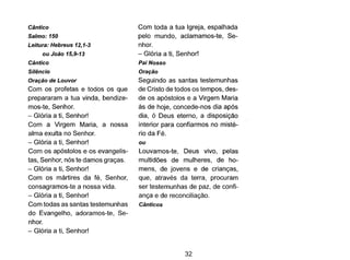 Cântico
Salmo: 150
Leitura: Hebreus 12,1-3
ou João 15,9-13
Cântico
Silêncio
Oração de Louvor
Com os profetas e todos os que
prepararam a tua vinda, bendize-
mos-te, Senhor.
- Glória a ti, Senhor!
Com a Virgem Maria, a nossa
alma exulta no Senhor.
- Glória a ti, Senhor!
Com os apóstolos e os evangelis-
tas, Senhor, nós te damos graças.
- Glória a ti, Senhor!
Com os mártires da fé, Senhor,
consagramos-te a nossa vida.
- Glóriaa ti, Senhor!
Com todas as santas testemunhas
do Evangelho, adoramos-te, Se-
nhor.
- Glória a ti, Senhor!
Com toda a tua Igreja, espalhada
pelo mundo, aclamamos-te, Se-
nhor.
- Glória a ti, Senhor!
Pai Nosso
Oração
Seguindo as santas testemunhas
de Cristo de todos os tempos, des-
de os apóstolos e a Virgem Maria
às de hoje, concede-nos dia após
dia, ó Deus eterno, a disposição
interior para confiarmos no misté-
rio da Fé.
ou
Louvamos-te, Deus vivo, pelas
multidões de mulheres, de ho-
mens, de jovens e de crianças,
que, através da terra, procuram
ser testemunhas de paz, de confi-
ança e de reconciliação.
Cânticos
32
 