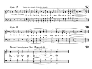 17
I1[2.
~
Ky-ri-e, Ky-ri-e, Ky-ri-e, e -I'e~i-son, Chri ste e-Ie-i-son.
~
(Senhor, tem piedade. Cristo, tem piedade.)
Il.
(Ky-ri-e, e - le-i-son)
Kyrie 17
Kyrie 19
Ky - ri - e e - le - i - sono
Ky - ri - e e - le - i - son, Chri - ste e - le -
18
~
- son. _
~
19
nós.
lui.
,
I ----- J __ --·i
da - - de de
ml _~ - - - ~- - __-
r~ ~
pie -
po -
fi-
I
nhor, tem
po - di
~ .•
Se
Gos
Senhor, tem piedade (A) - (G~~~~91/~l_
~~~: fi~~ r~~r 'r
 