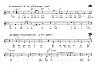 28o auxílio virá (cânone) - (L'ajuda em vindrà)
, Si~ . , Dóm
G) Dom Ré Fam Sol Sol ®
~~I'I,(~ . ~-. -~ ~~
O~au - xi - lio vi - rá do Se - nhor, do Se - nhor, o nos - so Deus,_ que
L'a - ju - da~em vin - drà dei Se - nyor, dei Se - nyor, el nos - tre Déu,__ que~ha
fez
• fet
o
el
céu e a ter -
cel i la ter
ra,
ra,
o
el
céu
cel
~r) ~r''~
e
ater-ra, O~au -
i
later-ra, L'a -
Da pacem cordium (cânone) - Dá-nos, Senhor 29
Da
G) Dóm Fá Dá-
~~IJ(-t-~-. -~ rDa pa - cem cor - di - um, Da pa - cem cor - di - um, Da
Dá - nos, Se - nhor, a paz, Dá - nos, Se - nhor, a paz, (A)
® ®~-~m ~ ~-~m
I nos Se - Dá - nos Se-
~~~'ri> m· P~o-----1~ç~~pa - - - - - - cem, Da pa - -
pa - - - - - (a)z, (A) pa-
- cem,
- (a)z,
Da
Dá -
 