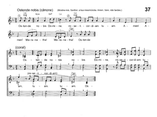 37Ostende nobis (cânone) (Mostra-nos, Senhor, a tua misericórdia. Amen. Vem, não tardes.)
CD [~t~ Rém Si~6 Lá ® [~~~
~~b-~.~ ~~ ~ ~====_.§
Os-ten-de no - bis Do-mi - ne mi - se - ri - cor-di-am tu - am A - men1 A -
~ ~ J========~============:;~ ' ~ ..men! Ma-ra-na - tha! Ma-ra-na - tha! Os-ten-de
mi-se-ri - cor-di-am tu -Do-mi - ne,
Os
bisno
amo
Fine
(0)
tuamo
- cor-di-am)
ten - de no - bis
tu
Os
(coral)
 