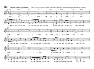 (Pela tua cruz e paixão, liberta-nos Senhor. Pela tua santa ressurreição, liberta-nos Senhor.)
Fá Si~ Solm6 Lá Rém
amotuo - nem
38 Per crucem (cânone)
G) Rém Solm Dó
~ ~(~J========J========~====J~ .
Per cru - - - - cem et pas - SI
I
Li-be-ra nos Do-mi-ne, li - be - ra nos Do - mi - ne, li - be - ra nos Do - mi - ne, Do - mi - ne.
®
~
---
~)
J.
~r~~
cru
----- cem etpas
-si-o-nem tu-amo
~) r l~jJ~
Li - be - ra nos Do - mi - ne,
®
~-r======ê
li - be - ra nos Do - mi - ne, li - be - ra nos Do - mi - ne, Do - mi - ne.
Per sanc - tam re - sur-rec - ti - o - nem tu amo
®
Li - be - ra nos Do-mi -ne, li - be - ra nos Do - mi - ne, li - be - ra nos Do - mi - ne, Do - mi - ne.
 