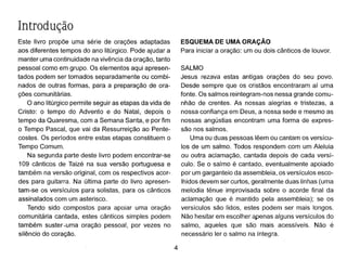 Introdução
Este livro propõe uma série de orações adaptadas
aos diferentes tempos do ano Iitúrgico. Pode ajudar a
manter uma continuidade na vivência da oração, tanto
pessoal como em grupo. Os elementos aqui apresen-
tados podem ser tomados separadamente ou combi-
nados de outras formas, para a preparação de ora-
ções comunitárias.
O ano Iitúrgico permite seguir as etapas da vida de
Cristo: o tempo do Advento e do Natal, depois o
tempo da Quaresma, com a Semana Santa, e por fim
o Tempo Pascal, que vai da Ressurreição ao Pente-
costes. Os períodos entre estas etapas constituem o
Tempo Comum.
Na segunda parte deste livro podem encontrar-se
109 cânticos de Taizé na sua versão portuguesa e
também na versão original, com os respectivos acor-
des para guitarra. Na última parte do livro apresen-
tam-se os versículos para solistas, para os cânticos
assinalados com um asterisco.
Tendo sido compostos para apoiar uma oração
comunitária cantada, estes cânticos simples podem
também suster-uma oração pessoal, por vezes no
silêncio do coração.
4
ESQUEMA DE UMA ORAÇÃO
Para iniciar a oração: um ou dois cânticos de louvor.
SALMO
Jesus rezava estas antigas orações do seu povo.
Desde sempre que os cristãos encontraram aí uma
fonte. Os salmos reintegram-nos nessa grande comu-
nhão de crentes. As nossas alegrias e tristezas, a
nossa confiança em Deus, a nossa sede e mesmo as
nossas angústias encontram uma forma de expres-
são nos salmos.
Uma ou duas pessoas lêem ou cantam os versícu-
los de um salmo. Todos respondem com um Aleluia
ou outra aclamação, cantada depois de cada versí-
culo. Se o salmo é cantado, eventualmente apoiado
por um garganteio da assembleia, os versículos esco-
lhidos devem ser curtos, geralmente duas linhas (uma
melodia ténue improvisada sobre o acorde final da
aclamação que é mantido pela assembleia); se os
versículos são lidos, estes podem ser mais longos.
Não hesitar em escolher apenas alguns versículos do
salmo, aqueles que são mais acessíveis. Não é
necessário ler o salmo na íntegra.
 