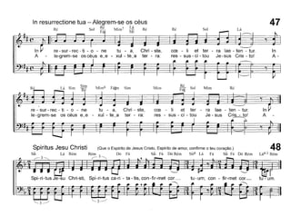 In resurrectione tua - Alegrem-se os céus
I, , S I Ré M' 7 Lá R'
"e , o Fá# 1m Mi e
re - sur - rec - ti - O - ne tu - a,
le-grem-se os céus e~e - xul - te~a
Chri - ste,
ter - ra:
Ré
'------'"
cce - li et ter - ra lae - ten - tur.
res - sus - ci - tou Je-sus Cris - to!
47
In
A-
Ré
LáSim
~JII1I
Mim6Fá#mSim MimRé SIM' R' Fá# o 1m c
~
tu-a, Chri - ste,cce
-li etter-ralae - ten - tur. Inos céus e~e-xul - te~a ter - ra:res - sus - ci - touJe - susC~o! A
tu-um; con - fir-met cor_ tu --um,
~
Spi-ri-tus Je-su Chri-sti, Spi-ri-tus ca-ri - ta -tis, con-fir-met
Spiritus Jesu Christi (Que o Espírito de Jesus Cristo, Espírito de amor, confirme o teu coração,) 48
Si~ Lá Rém Rém 3 Dó Fá Si~ Fá Dó Rém Si~6 Lá Fá Si~ Fá Dó Rém Lá4-3 Rém3 r--- ~
 