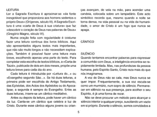 LEITURA
Ler a Sagrada Escritura é aproximar-se «da fonte
inesgotável que proporciona aos homens sedentos o
próprio Deus» (Orígenes, século 111).A Sagrada Escri-
tura é uma «carta de Deus à sua criatura» que faz
«descobrir o coração de Deus nas palavras de Deus»
(Gregório Magno, século VI).
Numa oração feita com regularidade é costume
fazer uma leitura contínua dos livros bíblicos. Aqui
são apresentados alguns textos mais importantes,
que não são muito longos e não necessitam explica-
ções. Também é possível fazer uma leitura mais
breve, escolhendo apenas uma parte do texto. Para
completar esta escolha de textos bíblicos, a «Carta de
Taizé», publicada de dois em dois meses, propõe uma
leitura breve para cada dia do ano.
Cada leitura é introduzida por «Leitura do...» ou
«Evangelho segundo São...». Se há duas leituras, a
primeira pode ser escolhida do Antigo Testamento,
das Epístolas, dos Actos dos Apóstolos ou do Apoca-
Iipse; a segunda é sempre do Evangelho. Entre as
duas leituras, insere-se um cântico meditativo.
Antes ou depois da leitura, pode haver um cântico
da luz. Canta-se um cântico que celebra a luz de
Cristo. Durante esse cântico alguns jovens ou crian-
5
ças avançam, de vela na mão, para acender uma
candeia, colocada sobre um lampadário. Este acto
simbólico recorda que, mesmo quando a noite se
torna densa, na vida pessoal ou na vida da humani-
dade, o amor de Cristo é um fogo que nunca se
apaga.
CÂNTICO
SILÊNCIO
Quando tentamos encontrar palavras para expressar
a comunhão com Deus, a inteligência encontra-se ra-
pidamente limitada. Mas, nas profundezas da pessoa
humana, pelo Espírito Santo, Cristo reza mais do que
nós imaginamos.
A voz de Deus não se cala, mas Deus nunca se
quer impor. Frequentemente, a sua voz escuta-se
como um murmúrio, num sopro de silêncio. Permane-
cer em silêncio na sua presença, para acolher o seu
Espírito, é já uma forma de rezar.
Não se deve procurar um método para alcançar o
silêncio interior a qualquer preço, suscitando um vazio
em si próprio. Durante o silêncio, somos convidados a
 