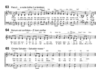 63 Para ti ... a noite brilha (La ténêbre)
Sim Lá Ré Sols - 6 Fá~ Sim Lá Ré Mim Fáji4
- 3
Pa-ra
La té-
a noi - te bri-Iha tal
la nuit com-me le jour
Pa-ra ti, são ela - ras as tre-vas co-mo~a luz:
La té - ne-bre n'est point té - ne - bre de-vant toi:
RémSolm7 LámSolm DóFá
Bonum est confidere - É bom confiar
Rém Lá4 - 3 Rém Dó , Dó R'Fa Mi em
~,*~j .[l~~~ •..~ ~~ ~~ .~
64
So-num est con - fi - de - re in Do
É bom con - fi - ar e es - pe - rar
mi - no,
no Se-nhor,
bo-num spe - ra - re in
é bom dar gra - ças ao
Do mi - no.
Deus_ de~a-mor.
65 Christe Salvator - Salvador nosso *
DÓI11 Fám Si~ Mi~ Dóm Lá~6 - Si~ Mil,
Chri-ste Sal - va - tor,
Sal - va - dor nos - so,
-e:-
Fi - li - us
Fi -lho de
Pa - tris,
Deus,_
do - na
dá - nos
no - bis
tu - a
pa cem.
paz.~-
 