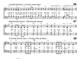 Laudate Dominum - Louvai o nosso Deus *
Um Mi Lám Sol
I L'm"'m M ' 66112. I Lam
Misericordias Domini - Eternamente cantarei
Lau-da -te Do-mi-num, lau-da-te Do-mi-num, om-nes
Lou-vai o nos-so Deus, lou-vai o nos-so Deus, po-vos
67
al-Ie - lu - ia!
a - le - lu - ia!
~
Rém Lá RémDó
al-Ie -lu - ia!
a - le -lu - ia!
Fá
gen-tes,
to - dos,
DóRém
p Rém
Mi - se - ri - cor - di - as
E - ter - na - men - te
Do - mi - ni
can - ta - rei,
in
o
re - ter - num
a - mar do
can - ta - bo.
nos - so Deus.
68
Lá
,.----- 3
Ré
3
RéLá
o Christe Domine Jesu - Ó Cristo, Filho de Deus *
Mim
Ré
o
Ó
Chris - te
Cris - to,
Do - mi - ne Je su,
Fi - lho de Deus,__
o Chris - te
ó Cris - to,
Do - mi - ne Je - sul
Fi - lho de Deus._
o
Ó
 
