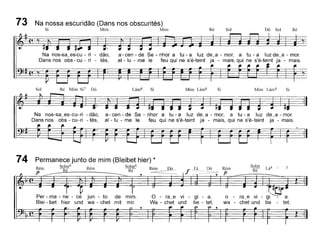 73 Na nossa escuridão (Dans nos obscurités)
~ Mm M~ Ré Sol Dó Sol Ré
Na nos-sa~es-cu - ri - dão,
Dans nos obs - eu - ri - tés,
a - een - de Se - nhor a tu - a luz de~a - mor, a tu - a luz de~a - moro
ai - lu - me le teu qui ne s'é-teint ja - mais, qui ne s'é-teint ja - mais.
Sol Ré Mim Si? Dó Lám6 Si Mim Lám6 Si Mim Lám6 Si
Na nos-sa~es-eu-ri - dão,
Dans nos obs - eu-ri - tés,
a - een - de Se - nhor a tu - a luz de~a - mar, a tu - a luz de~a - moro
ai - lu - me le teu qui ne s'é-teint ja - mais, qui ne s'é-teint ja - mais.
Permanece junto de mim (Bleibet hier) *
Re'lll Solm6 !'e'lTI Solm6 R' D'
é Ré" Ré ~~-P ~- --"'~------~ ---
o - ra~e VI - gl --::- a.
wa - ehet und be - tet.
Lá4 -
Solm
Ré
Rém
p
o - ra~e vi - gi - a,
Wa - ehet und be - tet,
Per - ma - ne - ee jun - to de mim.
Blei - bet hier und wa - ehet mit miro
74
 