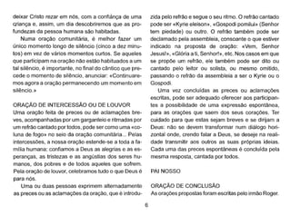 deixar Cristo rezar em nós, com a confiànça de uma
criança e, assim, um dia descobriremos que as pro-
fundezas da pessoa humana são habitadas.
Numa oração comunitária, é melhor fazer um
único momento longo de silêncio (cinco a dez minu-
tos) em vez de vários momentos curtos. Se aqueles
que participamna oração não estão habituados a um
tal silêncio, é importante, no final do cântico que pre-
cede o momento de silêncio, anunciar: «Continuare-
mos agora a oração permanecendo um momento em
silêncio. »
ORAÇÃO DE INTERCESSÃO OU DE LOUVOR
Uma oração feita de preces ou de aclamações bre-
ves, acompanhadas por um garganteio e ritmadas por
um refrão cantado por todos, pode ser como uma «co-
luna de fogo» no seio da oração comunitária ... Pelas
intercessões, a nossa oração estende-se a toda a fa-
mília humana: confiamos a Deus as alegrias e as es-
peranças, as tristezas e as angústias dos seres hu-
manos, dos pobres e de todos aqueles que sofrem.
Pela oração de louvor, celebramos tudo o que Deus é
para nós.
Uma ou duas pessoas exprimem alternadamente
as preces ou as aclamações da oração, que é introdu-
6
zida pelo refrão e segue o seu ritmo. O refrão cantado
pode ser «Kyrie eleison», «Gospodi pomilui» (Senhor
tem piedade) ou outro. O refrão também pode ser
declamado pela assembleia, consoante o que estiver
indicado na proposta de oração: «Vem, Senhor
Jesus!», «Glória a ti, Senhor!», etc. Nos casos em que
se propõe um refrão, ele também pode ser dito ou
cantado pelo leitor ou solista, ou mesmo omitido,
passando o refrão da assembleia a ser o Kyrie ou u
Gospodi.
Uma vez concluídas as preces ou aclamações
escritas, pode ser adequado oferecer aos participan-
tes a possibilidade de uma expressão espontânea,
para as orações que saem dos seus corações. Ter
cuidado para que estas sejam breves e se dirijam a
Deus: não se devem transformar num diálogo hori-
zontal onde, crendo falar a Deus, se deseje na reali-
dade transmitir aos outros as suas próprias ideias.
Cada uma das preces espontâneas é concluída pela
mesma resposta, cantada por todos.
PAI NOSSO
ORAÇÃO DE CONCLUSÃO
As orações propostas foram escritas pelo irmão Roger.
 