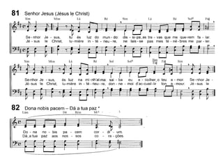 81 Senhor Jesus (Jésus I~ Christ)
Sim Mim Lá Ré Sim Lá Ré Sol6
Se - nhor Je - sus,
Jé - sus le Christ,
tu és luz do mun - do:
lu- miére in - té - rieu - re,
dis - si-pa_as tre - vas que me que-rem fa - lar.
ne lais - se pas mes té - né - bres me par - ler.
Se-nhor Je - sus,
Jé-sus le Christ,
és luz na mi- nh'al-ma: sai - ba eu a - co-lher_o teu a - moro
lu-miére in - té - rieu - re, don - ne - moi d'ac-cueil-lir ton a - mour.
,
Se-nhor Je
Jé - sus le
cor - di' - um.
co - ra - ções.
pa - cem
nos - sos
no - bis
paz aos
Do - na
Dá_a tua
82 Dona nobis pacem - Dá a tua paz *
Lám Dó Rém Mi4
------
 