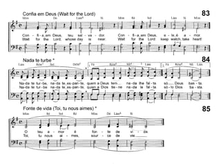 Confia em Deus (Wait for the Lord)
Mim Dó Lám6 Si Mim Ré Sol Lám Si Mim
83
Con - fi - a~em Deus, teu sal - va - dor.
Wait for the Lord, whose day is near.
Con - fi - a~em Deus,
Wait for the Lord:
e - le~é a - mor.
keep watch, take heart!
84
~
Mi Lám
~
bas - ta.
ba - sta.
Rém6
só-Deus
só -lo Dios
na-da lhe fal - ta.
na-da le fal - ta.
Rém6
DóM7 11.~,
'--' "---/
Na-da te tur-be, na-da te~es-pan-te, quem a Deus tem_
Na-da te tur - be na-da te~es-pan -te; quien a Dios tie - ne
Nada te turbe *
Lám Rém7 Sol
Fonte de vida (Toi, tu nous aimes) *
Mim Ré Sol Ré Mim Dó Lám6 Si
85
o
Toi,
teu a - mor é
tu nous ai - mes,
fon - te de
sour - ce de
vr···~···da.
vie. _
 