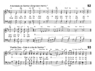 A bondade do Senhor (Singt dem Herrn) *
T' ' Lá S' Mj7 [ , S I
,e DÓu ,1m ~ ,a ,oH , SI
Ré
Fá~
Mim6 Ré Lá
92
Sol
A bon - da - de do Se - nhor
Singt dem Herrn ein neu - es Lied.
pa - ra sem - pre can - ta
Lob - singt ihm ai - le
rei,
zeit,
pa - ra
lob
.J~..d-:
Sol Mim LáSim
J:-;'.
LáMimSolRé Ré
(Fine)
sem - pre can - ta - rei!
singt ihm ai - le - zeit!
, Psallite Deo - Este é o dia do Senhor *
Solm Mi~ Dóm Ré Si~ Fá Solm Dóm Ré
p ------=----- f Ré
P
Solm Fá Si~
f
6 93Fá Solm Dóm5 Ré Solm
o Psal - li -te De - o, psal-li - te! O
Es - te_é o di - a do Se-nhor.
AI - le-Iu-ia, ai - le - lu - ia!
A - le-Iu-ia, a - le - lu - ia!
 