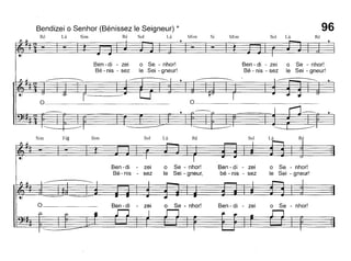 Bendizei o Senhor (Bénissez le Seigneur) *
Ré Lá Sim Ré Sol Lá Mim Si Mim Sol Lá Ré
96
o
Ben - di - zei O Se - nhor!
Bé - nis - sez le Sei - gneur!
~ ,~
o
Ben - di - zei O Se - nhor!
Bé - nis - sez le Sei - gneur!
~ I~
O Se - nhor!
le Sei - gneur,
Ré
O Se - nhor!
O Se - nhor!
le Sei - gneur!
LáSol
Ben - di - zel
Ben - di - zei
bé - nis - sez
RéLáSol
Ben-di - zei
Bé- nis - sez
SimFá~Sim
 