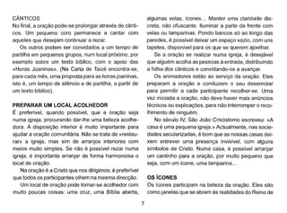 CÂNTICOS
No final, a oração pode-se prolongar através de cânti-
coso Um pequeno coro permanece a cantar com
aqueles que desejam continuar a rezar.
Os outros podem ser convidados a um tempo de
partilha em pequenos grupos, num local próximo, por
exemplo sobre um texto bíblico, com o apoio das
«Horas Joaninas». (Na Carta de Taizé encontra-se,
para cada mês, uma proposta para as horas joaninas,
isto é, um tempo de silêncio e de partilha, a partir de
um texto bíblico) ..
PREPARAR UM LOCAL ACOLHEDOR
É preferível, quando possível, que a oração seja
numa igreja, procurando dar-lhe uma beleza acolhe-
dora. A disposição interior é muito importante para
ajudar a oração comunitária. Não se trata de «restau-
rar» a igreja, mas sim de arranjos interiores com
meios muito simples. Se não é possível rezar numa
igreja, é importante arranjar de forma harmoniosa o
local de oração.
Na oração é a Cristo que nos dirigimos: é preferível
que todos os participantes olhem na mesma direcção.
Um local de oração pode tornar-se acolhedor com
muito poucas coisas: uma cruz, uma Bíblia aberta,
7
algumas velas, ícones... Manter uma claridade dis-
creta, não ofuscante. Iluminar a parte da frente com
velas ou Iamparinas. Pondo bancos só ao longo das
paredes, é possível deixar um espaço vazio, com uns
tapetes, disponível para os que se querem ajoelhar.
Se a oração se realizar numa igreja, é desejável
que alguém acolha as pessoas à entrada, distribuindo
a folha dos cânticos e convidando-os a avançar.
Os animadores estão ao serviço da oração. Eles
preparam a oração e conduzem o seu desenrolar
para permitir a cada participante recolher-se. Uma
vez iniciada a oração, não deve haver mais anúncios
técnicos ou explicações, para não interromper o reco-
lhimento de ninguém.
No século IV, São João Crisóstomo escreveu: «A
casa é uma pequena igreja.» Actualmente, nas socie-
dades secularizadas, é bom que as nossas casas dei-
xem entrever uma presença invisível, com alguns
símbolos de Cristo. Numa casa, é possível arranjar
um cantinho para a oração, por muito pequeno que
seja, com um ícone, uma lamparina ...
OS íCONES
Os ícones participam na beleza da oração. Eles são
como janelas que se abrem às realidades do Reino de
 