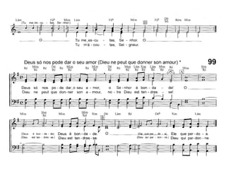 Lám
~
Fá6 Mim Lám Fá6 Mim Fá6 Dó Rém Mim
m. - nhor.) 1m MI
, :~
'-------'
0 _ Tu me_es-cu
Tu m'é - cou
tas, Se - nhor. O ~ _
tes, Sei - gneur.
LámSim
(Ele que per - do - a) Ele que per - do - a.
(Dieu qui par - don - ne.) Dieu qui par-don - ne.
RéLámSim Dó
lliJ
Mim
SOlMim
Sim
Ré
Deus só nos pode dar o seu amor (Dieu ne peut que donner son amour) * 99Mim
Ré
Dó
Ré
Mim
R' Mim
Dó
Ré
Mim Lám SimLám MimRéMim
SimRéRé
e -
RéRé Ré RéRé R:é Ré Fine
[AJr:-, sónospo - de dar ~o seua - mor,oSe - nhoré bon- da-de! Onepeut que don-nersona - mour,no - tre Dieu est ten - dres-se!
(Deus é bon - da - de) Deus é
(Dieu est ten - dres - se.) Dieu est
Mim
 