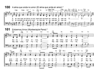 can-sa, O
can-sa,
A al- ma que~an-da no~a-mor, nem can-sa nem se
EI al- ma que~an-da~en a - mo!", ni can-sa ni se
100 A alma que anda no amor (EI alma que anda en amor) *
F'~ D'~ M'4 - 3 L' Lá R' M' Dó~mFá~m Fá~m Fine Sim M,Mi Lá R' S' Sim M'
a~m o~m I a D'~ e I S l~ F'~ IR' D'. e 1m R' Io~ o ~ I!. • II2, ((.") I a~ e o. e
101 Entoemos hinos (Wystawiajcie Pana) *
~ Lá L' R' S 1 L'
Ré Dó~ a e o a
Lá
Dó
Ré Mim Ré Lá
En - to -
Wy-sta-
Sim
I~6Lá
ia!
ja!
SolRé
a - le - lu
ai - le - lu
.-------,
ia,
ja,
MimSim
Ré
lu
lu
Ré
ao Se - nhor can - te - mos:
Wy - sta - wiaj - cie Pa - na,
a - le
ai - le
~
O
O
~
Lá
hi - nos,
Pa - na,
ter - rajn - tei - ra,
ca - ta zie - mio,
Mim
En - to - e - mos
Wy - sta - wiaj - cie
Lou - vai a Deus
Spie - waj Pa - nu
 