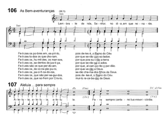 r
JJJJJ1J 1
106 As Bem-aventuranças (Mt 5)
~ S",~ J
Lem - bra - te de nós, Se - nhor, no di - a~em que rei - na - rãs.
Fe-li-zes os po-bres em~es-píri-to,
Fe-li-zes to-dos os que cho-ram,
Fe-li-zes os~hu-mil-des, os man-sos,
Fe-li-zes os~se-dentos de jus-ti-ça,
Fe-li-zes são os que per-do-am,
Fe-Ií-zes os~de co-ra-ção pu-ro,
Fe-li-zes os~pa-ci-ti-ca-do-res,
Fe-li-zes os_que são per-se-gui-dos,
Fe-li-zes os_que so-trem por Cris-to,
pois de-Ies é_o Reino do Céu.
por-que se-rão con-so-Iados.
por-que pos-su-i-rão a terra.
por-que se-rão sa-ci-ados.
por-que_al-can-ça-rão º per-dão.
por-que ve-rão a Deus.
se-rão cha-ma-dos filhos de Deus.
pois de- les é_o Reino do Céu.
mui-to re-ce-be-rão de Deus.
(3x) I I (1x)
Pa - ra sempre canta - rei tua miseri - córdia.
D.e. a/Fine(Fine)
ia.A-Ie-Iu - ia a-Ie-Iu - ia a-Ie-Iu
; j;;; ,
107 Aleluia ... para sempre
 