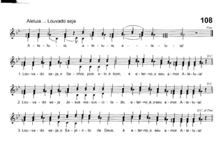 108
é e - ter-no_o seu a - mor. A - le - lu - ia!
Aleluia ... Louvado seja
~ i: Pine
r=r=r'--r ~ç ~ ~~~~=i - ~A - le - lu - ia, a - le - lu - ia, a - - - le - lu ia!
~=====.~
1.Lou-va-do se-ja_o Se - nhor, pois e-Ieé bom, é e-ter-no_o seu a-mor. A-Ie-Iu-ia!
r~I}
# r r r-~·T=-
2. Lou - va - do se - ja Je - sus res - sus - ci - ta - do, e - ter-no_é_oseu a - mor. A -Ie -lu - ia!
~ _. ~ D.Ca/Fine
~~I}. - .•
== l =====
i r r -
3. Lou - va - do se - ja_o Es - pí - ri - to de Deus,
 