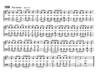 ve-nha o teu Rei - no;san - ti - fi - ca - do se- ja_o teu no - me;
(Mt 6,9-14)
Pai nos - so, que~es - tás nos
109 Pai nosso
[
men.li - vra - nos do mal.mas
co - mo nós per-do - a-mos a quem nos tem 0- fen - di - do
r--3
não nos dei - xes ca - ir em ten - ta - ção,e
fa-ça-se_a tu - a von-ta-de, as-sim na ter-ra co-mo no céu. Dá-nos ho-je~o nos-so pão de ca-da di - a;
per - do - a - nos as nos - sas o - fen - sas,
[
 
