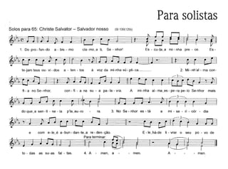 Para solistas
Solos para 65: Christe Salvator - Salvador nosso (81130(129))
~~:'H~:::::::=_ ===_11· ~
1. Dopro-fun-do a-bis-mo ela-mo~a ti, Se - nhor! Es - cu~ta~a mi - nha pre - ce. Es -
te-jam teus ou- vi - dos a - ten - tos à voz da mi-nha sú- pli-ca. _ 2. Mi- nh'al - ma con-
fi - a no Se- nhor, con - fi - a na su - a pa-Ia - vra. A mi~nha al- ma~es- pe-ra pe-Io Se-nhor mais
~~I'I,==- ~~
do que~a sen-ti - ne - la p'la~au-ro ra. 3. No Se - nhor es - tá a mi - se - ri - cór - dia
e com e-Ie~é a-bun-dan-te~a re-den-ção. E-Ie~há-de li - vrar o seu po - vo de
~ I, paratermina~ ~ ~ ~ ~
=~I, ~=== __ =~J ~:::=_ ~==:;===--::::::_-=_-==:: _==_-==..===~ ~
to - das as su-as fal - tas. 4. A - men, a - - men. A - men.
 