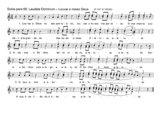 Solos para 66: Laudate Dominum - Louvai o nosso Deus (81150; 81100(99))
~~t,~.~
1. Lou-vai a Deus no seu san-tu - á - rio; lou - vai - o no seu ma-jes - to - so fir- ma - men-to. Lou-
~t'~tl
vai-o p'lagran - de-za das su-as o-bras. A - le - lu - ia, a - le - lu - - - ia!
2. A - ela - mai o Se - nhor, ter- ra in - tei-ra, a-Ie - lu ia, a-Ie - lu ia! Ser-
. I
vi o Se - nhar com a-Ie - gri - a, a-Ie - lu - ia! O Se - nhor é bom, a-Ie - lu - - - ia!
~t·~lr'/~t
3. O seu a - mar é e - ter - - - no, a -Ie - lu - - - - - - - - ia!
t ~A sua fi - de -li - da - de~é e - ter na, a-Ie - lu -------- ia!
 