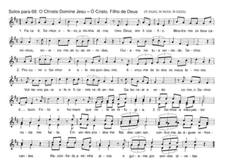 Solos para 68: O Christe Domine Jesu - Ó Cristo, Filho de Deus (SI 25(24); SI 34(33); SI 23(22))
1. Pa- ra ti, Se- nhor, e - le - vo_a mi-nha ai - ma; meu Deus, em ti con - fi - o. Mos-tra - me os teus ca-
mi- nhos, en - si - na - me_as tu - as ve - re - das.
2. Pro-cu - rei o Se- nhor e e - le res-pon-deu - me,
Gui - a - me na tu - a ver - da - de, Se - nhor.
~~
li - vrou-me de to-dos os meus te - mo-res.
Vol-tai-vos pa-ra e-Ie_e fi-ca - reis ra-di-an-tes. Sa-bo-re-ai e ve - de co-mo_o Se-nhor
~r'~~é~ bom. Fe - liz o ho-mem que ne - le se re - fu - gi - a. 3. O Se-nhor é meu pas - tor:
~3-----" ~3-----.,~~rt ~===:==_'1~ r r I í í· '--3-------------' ~3~)
na - da me fal - ta. Em ver -des pra - dos me faz des - can - sar, con - duz-me_às à - guas re - fres -
~ r-3~ ~3------.,
~ilrr í ~IA ,~~ í Ican-tes. Re-con-for-ta_a mi-nha ai - ma e gui-a-me por sen-das di - rei - tas.
 