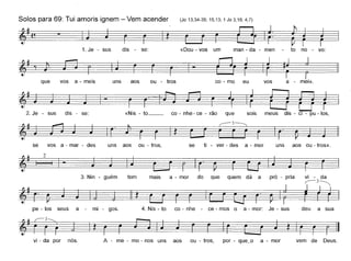 Solos para 69: Tui amoris ignem - Vem acender (Jo 13,34-35; 15,13; 1 Jo 3,16; 4,7)
1.Je - sus dis - se: «Dou - vos um man - da - men to no - vo:
~f'~-~ I
que vos a - meis uns aos ou - tras co - mo eu vos a - mei».
2. Je - sus dis - se: «Nis - to __ co - nhe- ce - rão ~d'lque SOIS meus IS - CI - pu - os,
se vos a - mar - des uns aos ou - tros, se ti - ver - des a - mar uns aos ou - tras».
pró - priaquem dá aquedoa - mormaistem3. Nin - guém
§- ~.
vi - da
,--3~
~
2
pe - los seus a mi - gos. 4. Nis - to co - nhe - ce - mos o a - mar: Je - sus deu a sua
vi - da par nós. A - me - mo - nos uns aos ou - tras, par - que~o a - mor vem de Deus.
 