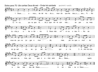 Solos para 70: Ubi caritas Deus ibi est - Onde há caridade (Jo 3,16-17; 1 Jo 5,7)
~~###ít
1. Deus__ a - mou_ de tal mo - do~o_ mun- do que lhe deu~o__ seu_ Fi - lho
Ú - ni - co, pa - ra que to do~o que ne - le crer não_ se per ca, mas
vi da e - ter na. 2. Deus não en vi - ou o seu Fi - lho ao
mun-do pa - ra jul - gar o mun do, mas, pa - ra que o mun do
se - ja sal vo, se - ja sal - vo _ por e - le. 3. A - me-mo-nos
uns aos ou tros, por que o a - mor vem de_ Deus,_ quem
a ma nas ceu de Deus _ e co nhe - ce a Deus. _
 