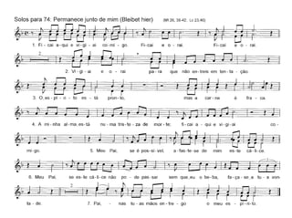 ~
Fi-cai e o - raio
Lc 23,46)
2
Solos para 74: Permanece junto de mim (Bleibet hier) (Mt 26,38-42;
~,(;,~.1. Fi - cai a-qui e vi-gi - ai co-mi - go. Fi-cai e o - raio
~~.'~.
2. Vi - gi - ai e o - rai pa - ra que não en -treis em ten - ta - ção.
~'t· ~ - t"3. O_es-pi - ri - to es - tá pron-to, mas a car- ne é fra - ca.
4. A mi - nha al-ma_es-tá nu - ma tris-te - za de mar - te; fi-cai a - qui e vi-gi-ai co -
~-I-~mi-go. 5. Meu Pai, se é pos-sí-vel, a-fas-te-se de mim es-te cá-li-ce.
6. Meu Pai, se es-te cá-Ii-ce não po - de pas-sar sem que_eu o be-ba, fa-ça - se_a tu - a von-
ta - de.
§121~~~tn~7. Pai, nas tu - as mãos en - tre - go o meu es - pi - ri-to.
 