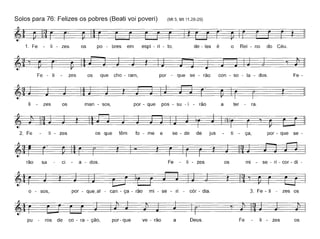 Solos para 76: Felizes os pobres (Beati vai poveri) (Mt 5; Mt 11,28-29)
1. Fe - li - zes os po - bres em espí - ri - to, de - les é o Rei - no do Céu.
Fe - li zes os que cho - ram, por - que se - rão con - so - la - dos. Fe -
F
li zes os man - sos, por - que pos - su - i - rão a ter - ra.
2. Fe - zes os que têm fo - me e se - de de jus ti - ça, por - que se-
rão sa ci a - dos. Fe - li - zes os mi - se - ri - cor - di -
o - sos, por - que_ai - can - ça - rão mi - se - ri - cór - dia. 3. Fe - li - zes os
pu ros de co - ra - ção, por-que ve - rão a Deus. Fe li - zes os
 