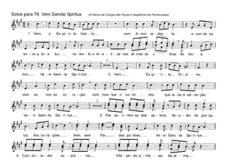 Solos para 78: Veni Sancte Spiritus (cf Hinos da Liturgia das Horas e sequência de Pentecostes)
~~#~~!. ~-
1. Vem, ó Es- pí - ri - to San - to,- vem, A - mor ar - den - te, a - een-de na
~~ . ~
ter - ra_a tu - a luz__ ee - les - te_e re - a - li - za nas al- mas as o bras do teu a
mor.__ Ve - ní Sane- te Spi-ri-tus._ 2. Vem,_ Es-pí - ri - to_ Di - vi - no,
vem ao nos-so eo - ra - ção, vem mos- trar o ea- mi nho que le- va_à sal - va-ção.
Ve - ni Sane- te Spi- ri- tus._ 3. Pai ea - ri - nho-so dos po - bres, do- a - dor da gra-ça,
luz dos eo-ra - ções._ Vem, vem Pai__ dos po-bres._ Ve-ni Sane-te Spi-ri-tus._
4. Con - so - la - dor su - pre mo,_
 